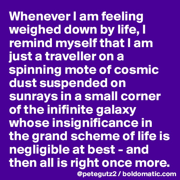 Whenever I am feeling weighed down by life, I remind myself that I am just a traveller on a spinning mote of cosmic dust suspended on sunrays in a small corner of the inifinite galaxy whose insignificance in the grand scheme of life is negligible at best - and then all is right once more.