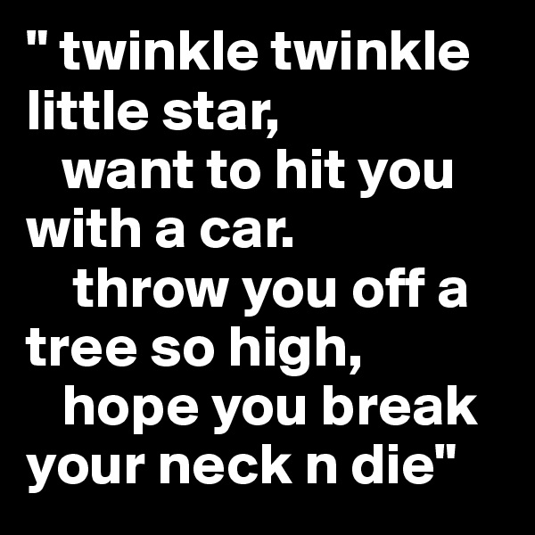 " twinkle twinkle little star,
   want to hit you with a car.
    throw you off a tree so high,
   hope you break your neck n die"