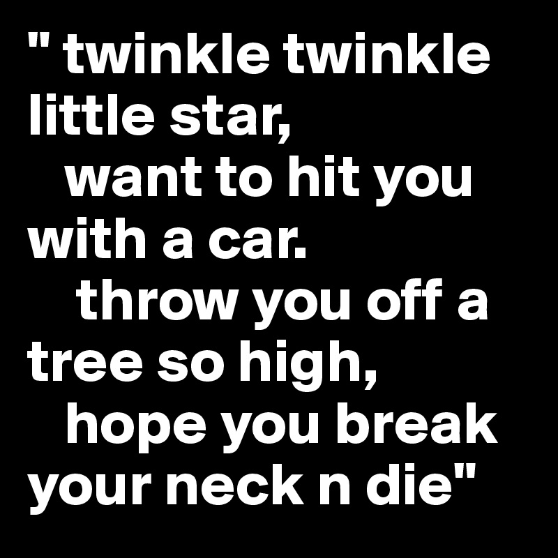 " twinkle twinkle little star,
   want to hit you with a car.
    throw you off a tree so high,
   hope you break your neck n die"