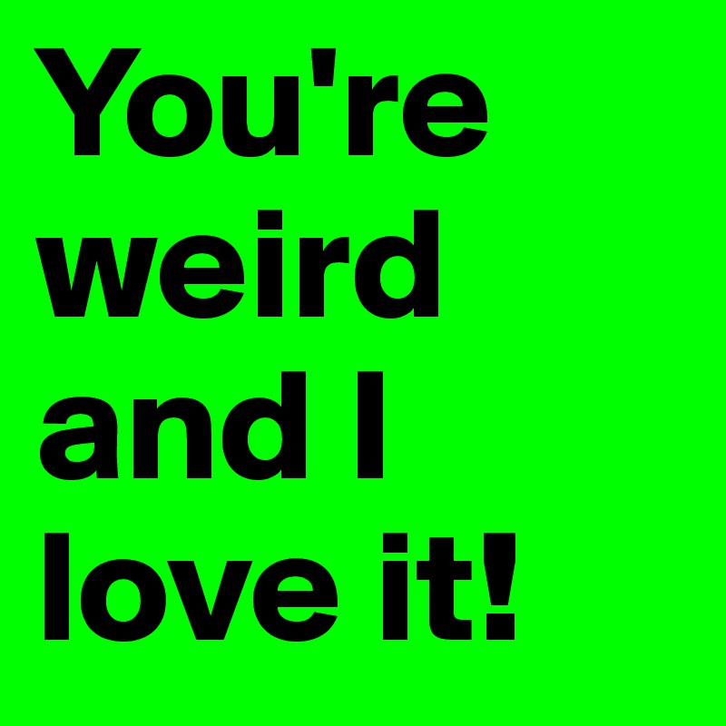 You're weird and I love it! 