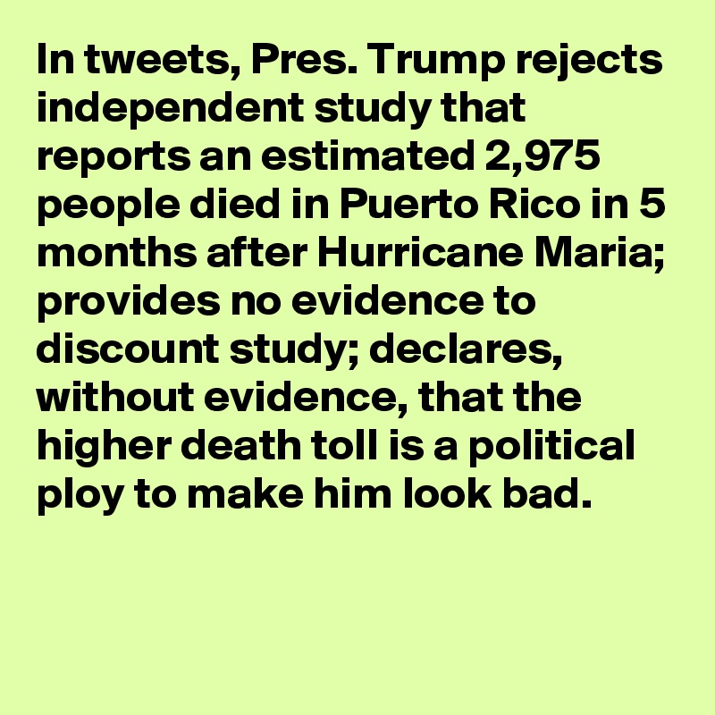 In tweets, Pres. Trump rejects independent study that reports an estimated 2,975 people died in Puerto Rico in 5 months after Hurricane Maria; provides no evidence to discount study; declares, without evidence, that the higher death toll is a political ploy to make him look bad.