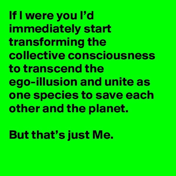 If I were you I’d immediately start transforming the collective consciousness to transcend the ego-illusion and unite as one species to save each other and the planet.

But that’s just Me.