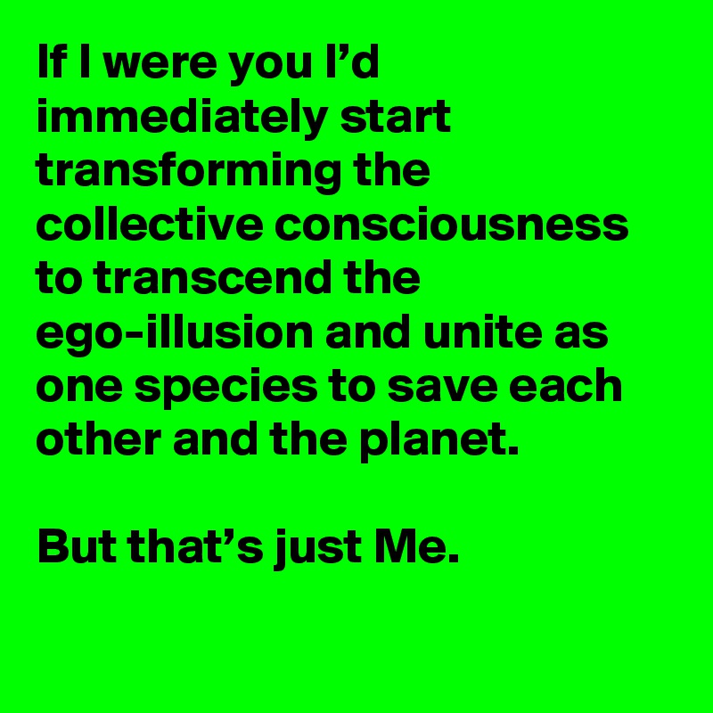 If I were you I’d immediately start transforming the collective consciousness to transcend the ego-illusion and unite as one species to save each other and the planet.

But that’s just Me.