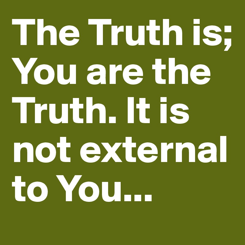 The Truth is; You are the Truth. It is not external to You...