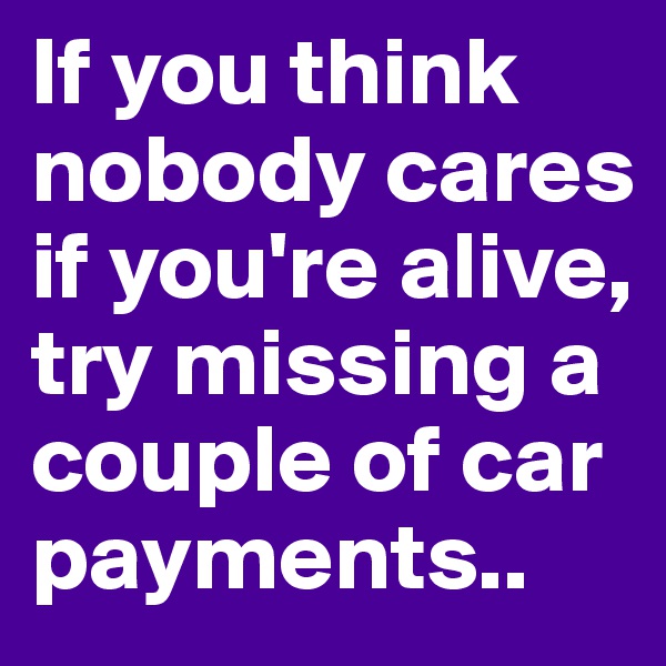 If you think nobody cares if you're alive, try missing a couple of car payments..