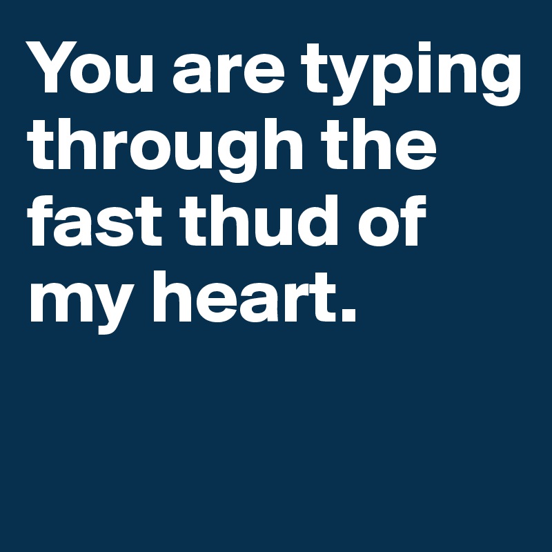 You are typing through the fast thud of my heart.

