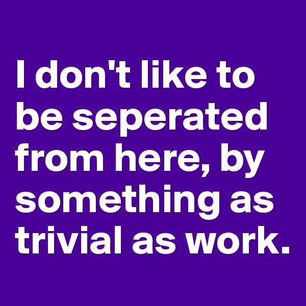 
I don't like to be seperated from here, by something as trivial as work. 