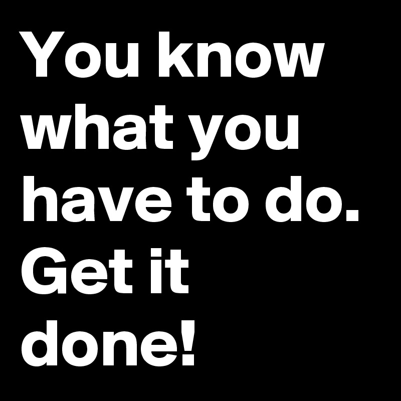 You know what you have to do. Get it done!