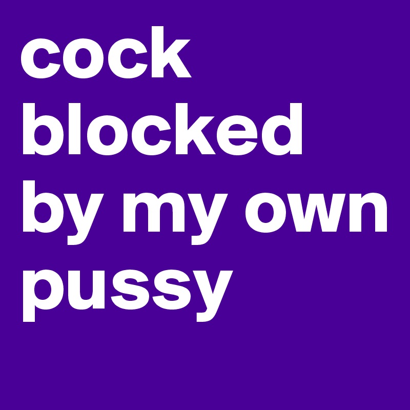 cock blocked               by my own pussy 