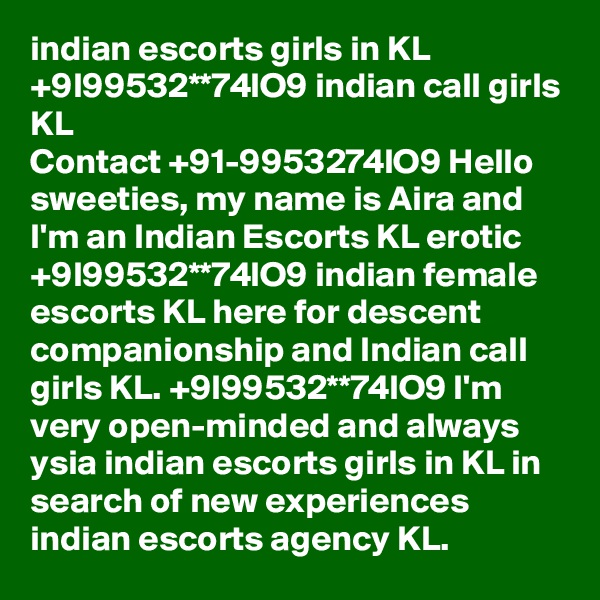 indian escorts girls in KL +9l99532**74lO9 indian call girls KL
Contact +91-9953274lO9 Hello sweeties, my name is Aira and I'm an Indian Escorts KL erotic +9l99532**74lO9 indian female escorts KL here for descent companionship and Indian call girls KL. +9l99532**74lO9 I'm very open-minded and always ysia indian escorts girls in KL in search of new experiences indian escorts agency KL.