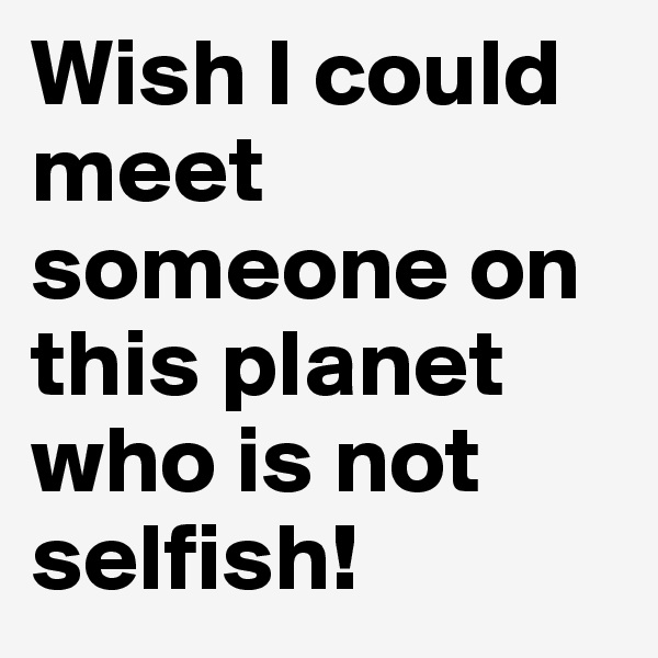Wish I could meet someone on this planet who is not selfish!