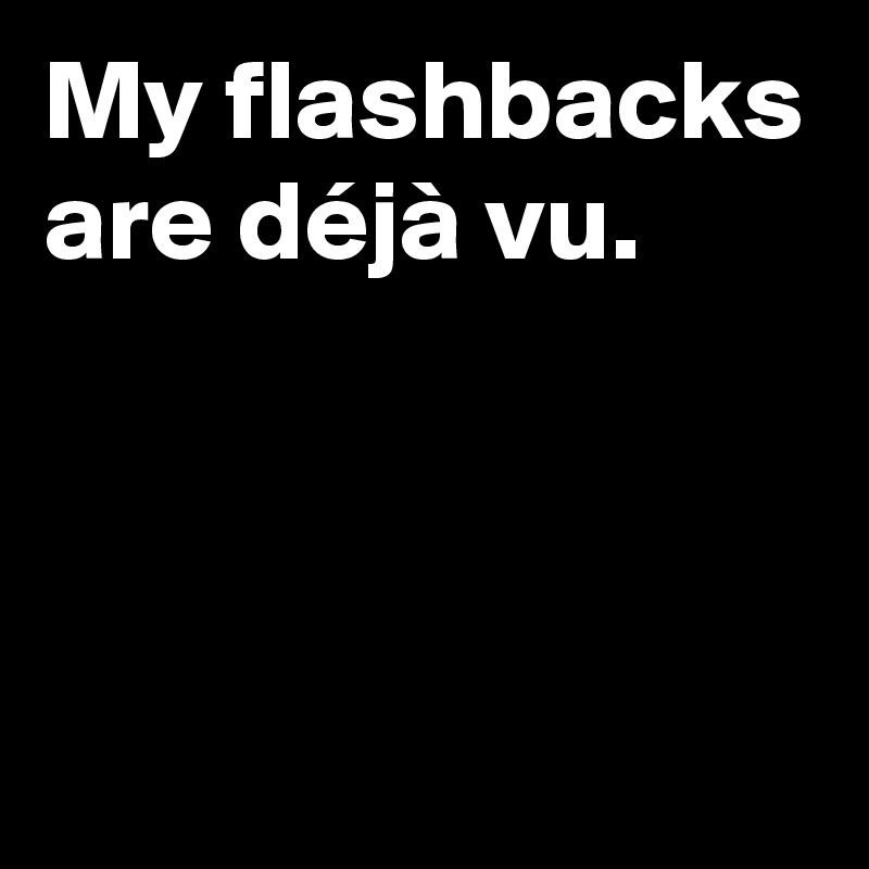 My flashbacks are déjà vu.



