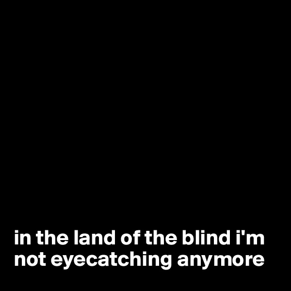 









in the land of the blind i'm not eyecatching anymore