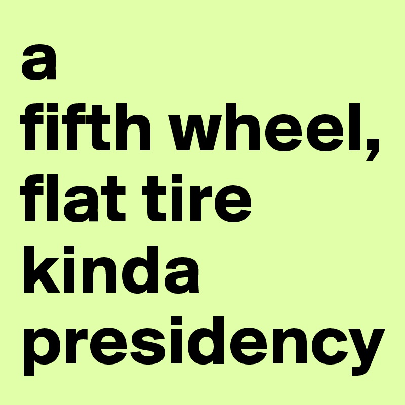 a
fifth wheel, 
flat tire kinda presidency