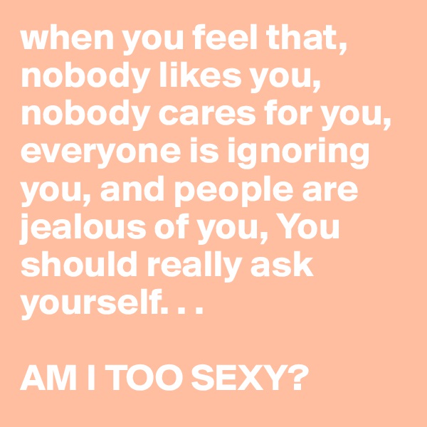 when you feel that, nobody likes you, nobody cares for you, everyone is ignoring you, and people are jealous of you, You should really ask yourself. . . 

AM I TOO SEXY?