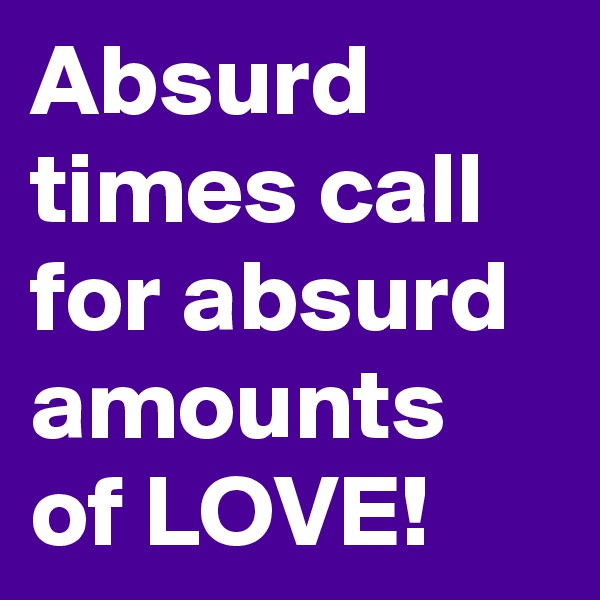 Absurd times call for absurd amounts of LOVE!