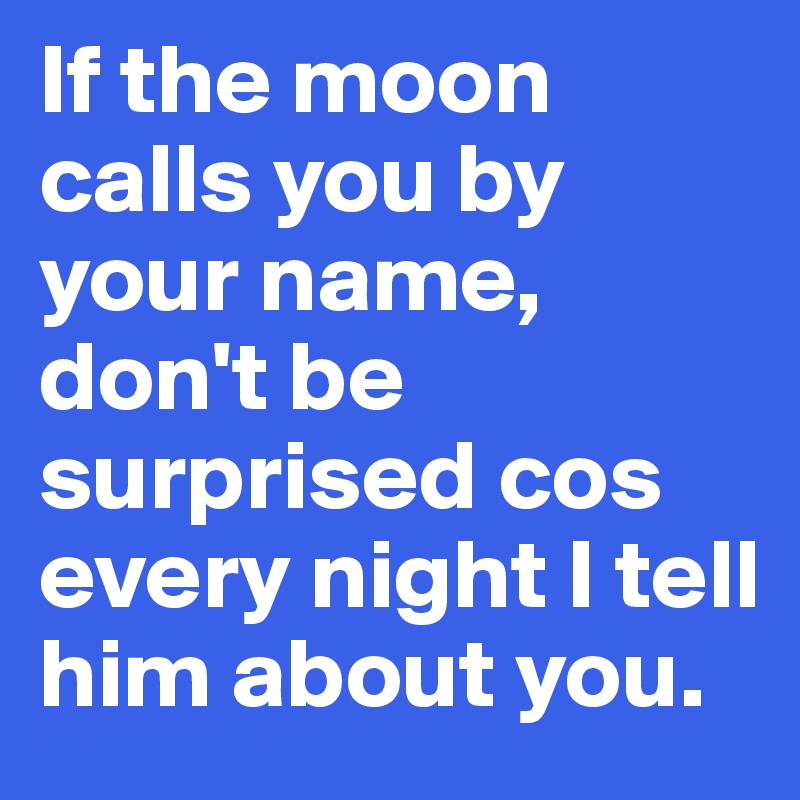 If the moon calls you by your name, don't be surprised cos every night I tell him about you.