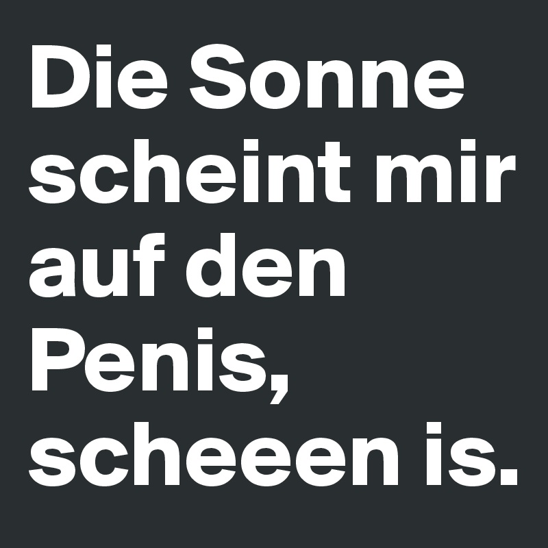 Die Sonne scheint mir auf den Penis,
scheeen is.