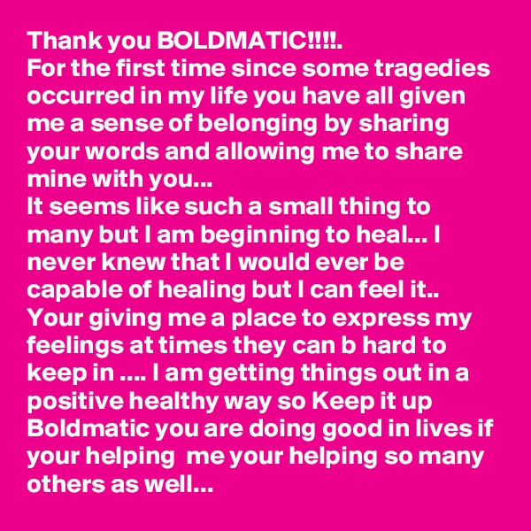 Thank you BOLDMATIC!!!!.
For the first time since some tragedies occurred in my life you have all given me a sense of belonging by sharing your words and allowing me to share mine with you...
It seems like such a small thing to many but I am beginning to heal... I never knew that I would ever be capable of healing but I can feel it.. 
Your giving me a place to express my feelings at times they can b hard to keep in .... I am getting things out in a positive healthy way so Keep it up Boldmatic you are doing good in lives if your helping  me your helping so many others as well...