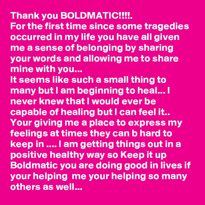 Thank you BOLDMATIC!!!!.
For the first time since some tragedies occurred in my life you have all given me a sense of belonging by sharing your words and allowing me to share mine with you...
It seems like such a small thing to many but I am beginning to heal... I never knew that I would ever be capable of healing but I can feel it.. 
Your giving me a place to express my feelings at times they can b hard to keep in .... I am getting things out in a positive healthy way so Keep it up Boldmatic you are doing good in lives if your helping  me your helping so many others as well...
