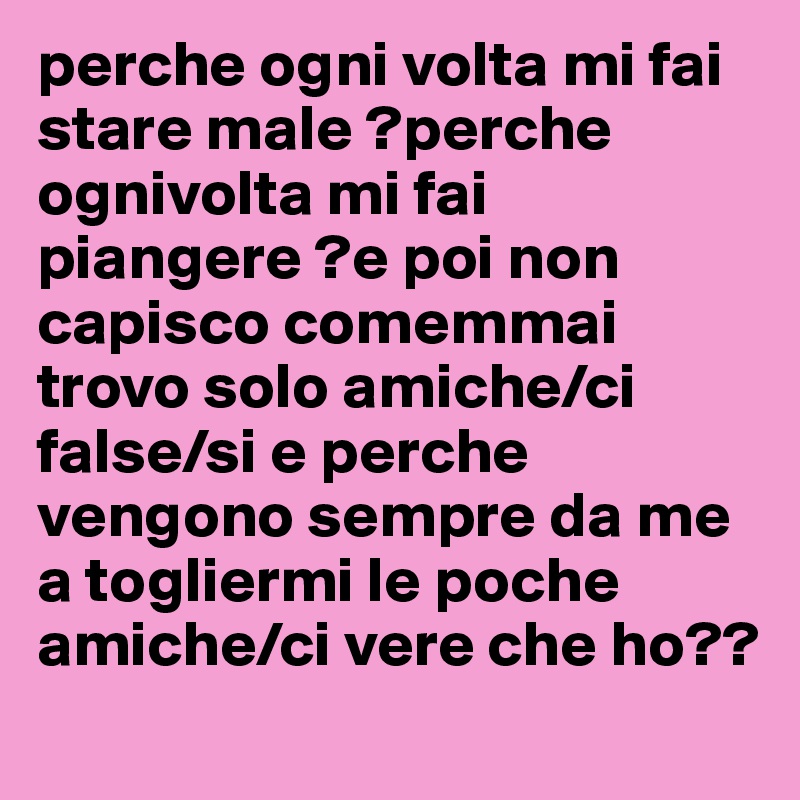 perche ogni volta mi fai stare male ?perche ognivolta mi fai piangere ?e poi non capisco comemmai  trovo solo amiche/ci  false/si e perche vengono sempre da me a togliermi le poche amiche/ci vere che ho??