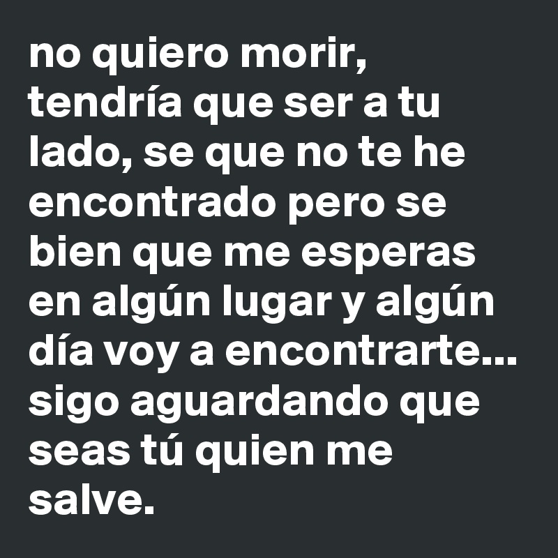 no quiero morir, tendría que ser a tu lado, se que no te he encontrado pero se bien que me esperas en algún lugar y algún día voy a encontrarte...
sigo aguardando que seas tú quien me salve.