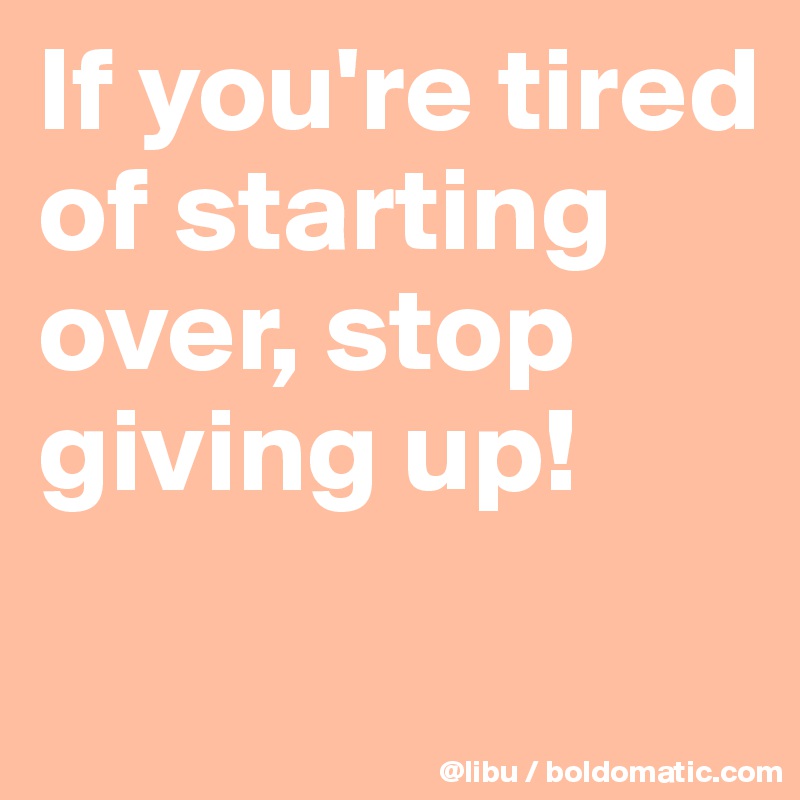 If you're tired of starting over, stop giving up! 
