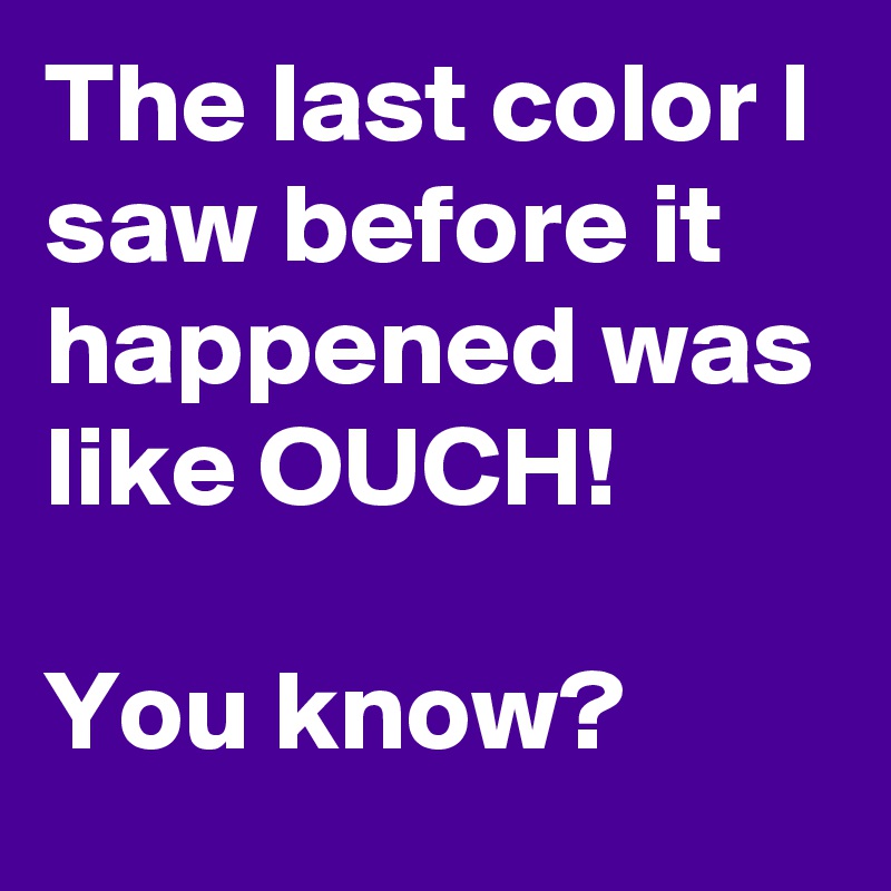 The last color I saw before it happened was like OUCH!

You know?