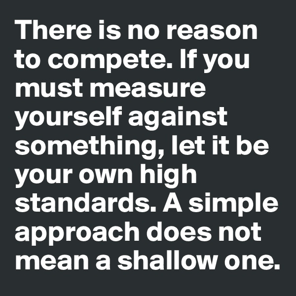 There is no reason to compete. If you must measure yourself against something, let it be your own high standards. A simple approach does not mean a shallow one.
