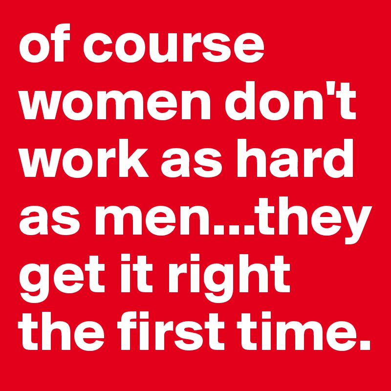 of course women don't work as hard as men...they get it right the first time.
