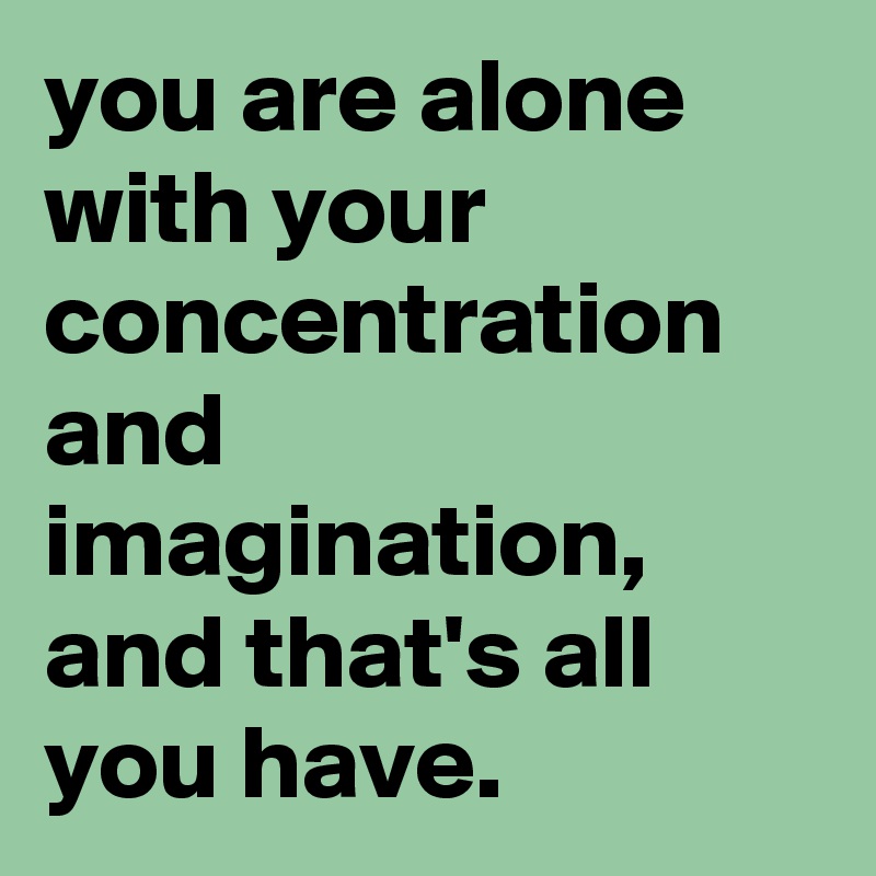 you are alone with your concentration and imagination, and that's all you have.