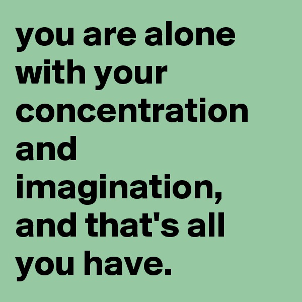 you are alone with your concentration and imagination, and that's all you have.