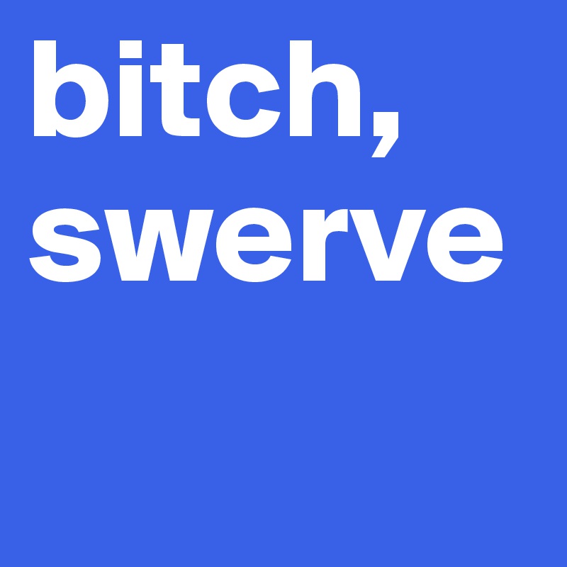 bitch, 
swerve