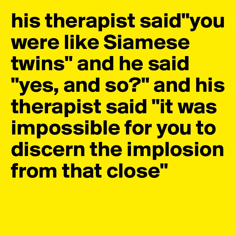 his therapist said"you were like Siamese twins" and he said "yes, and so?" and his therapist said "it was impossible for you to discern the implosion from that close"
