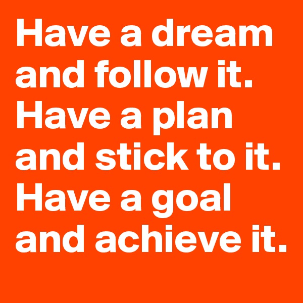 Have a dream and follow it. Have a plan and stick to it. Have a goal and achieve it.