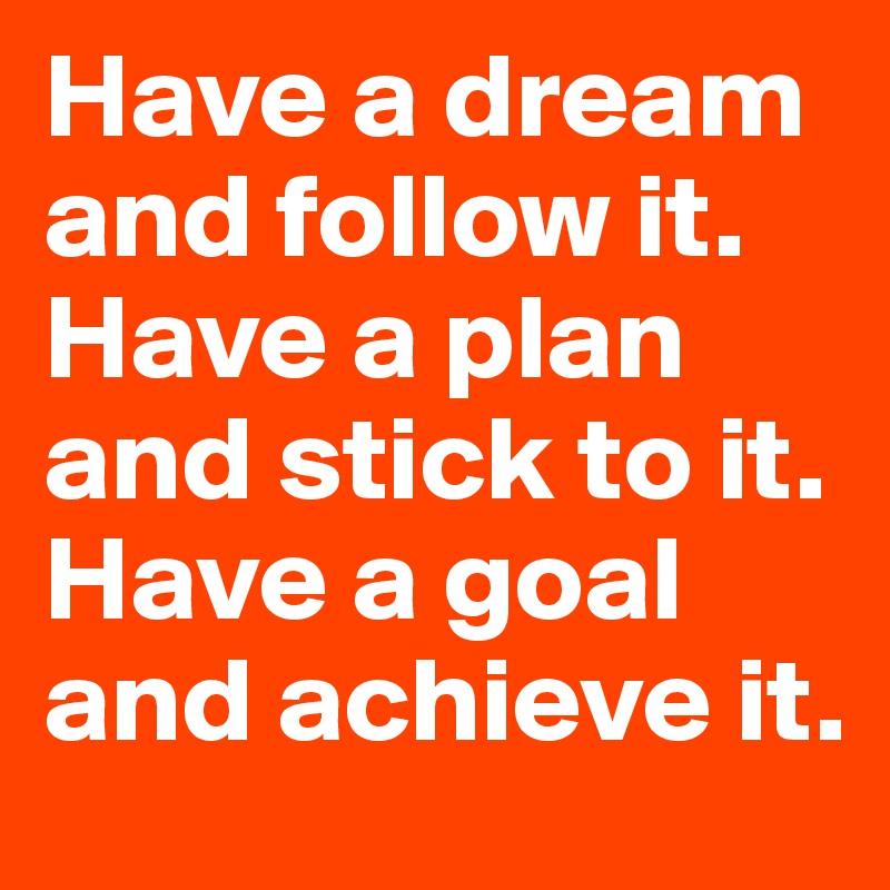 Have a dream and follow it. Have a plan and stick to it. Have a goal and achieve it.