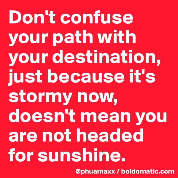 Don't confuse your path with your destination, just because it's stormy now, doesn't mean you are not headed for sunshine.