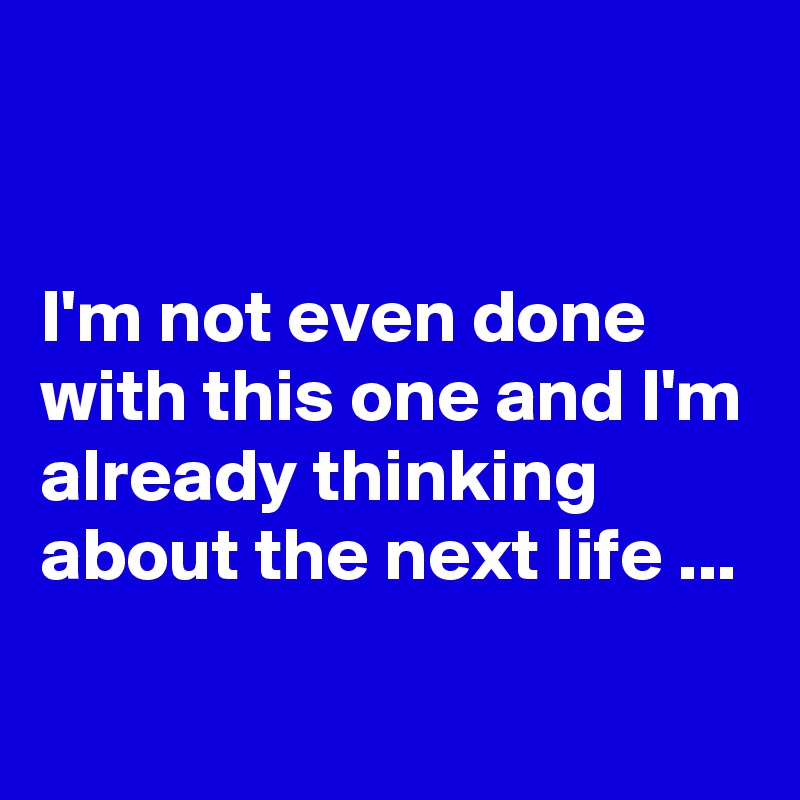 


I'm not even done with this one and I'm already thinking about the next life ...
