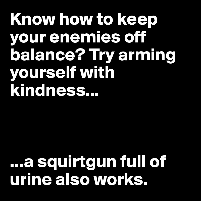 Know how to keep your enemies off balance? Try arming yourself with kindness...



...a squirtgun full of urine also works.
