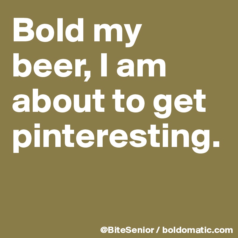 Bold my beer, I am about to get pinteresting.

