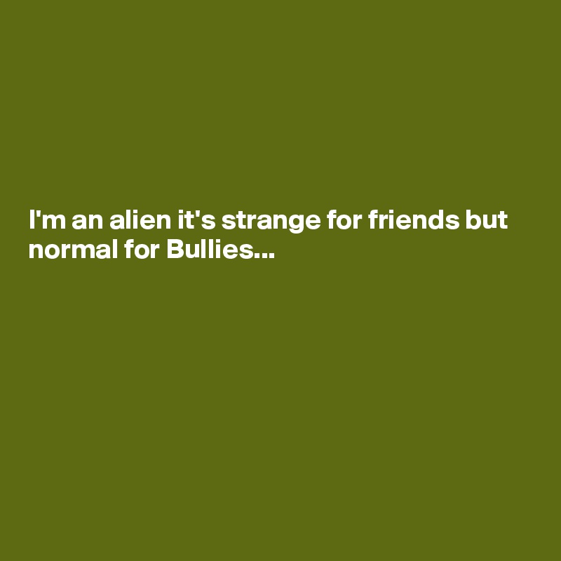 





I'm an alien it's strange for friends but normal for Bullies...








