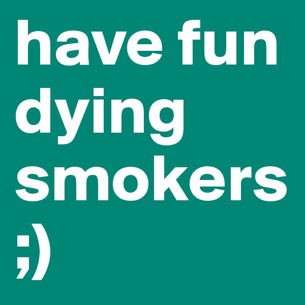 have fun dying smokers ;)