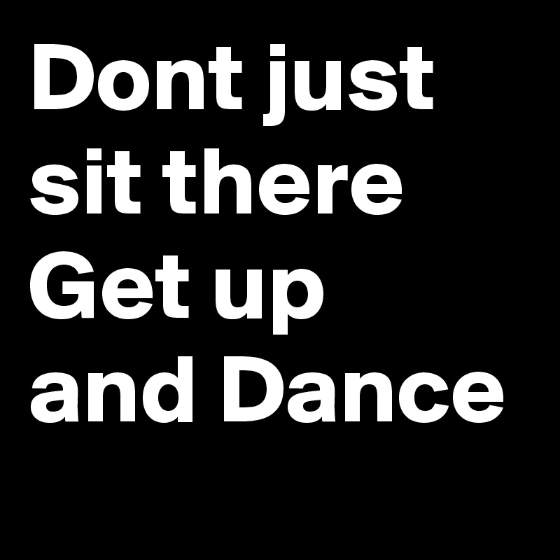 Dont just sit there
Get up and Dance