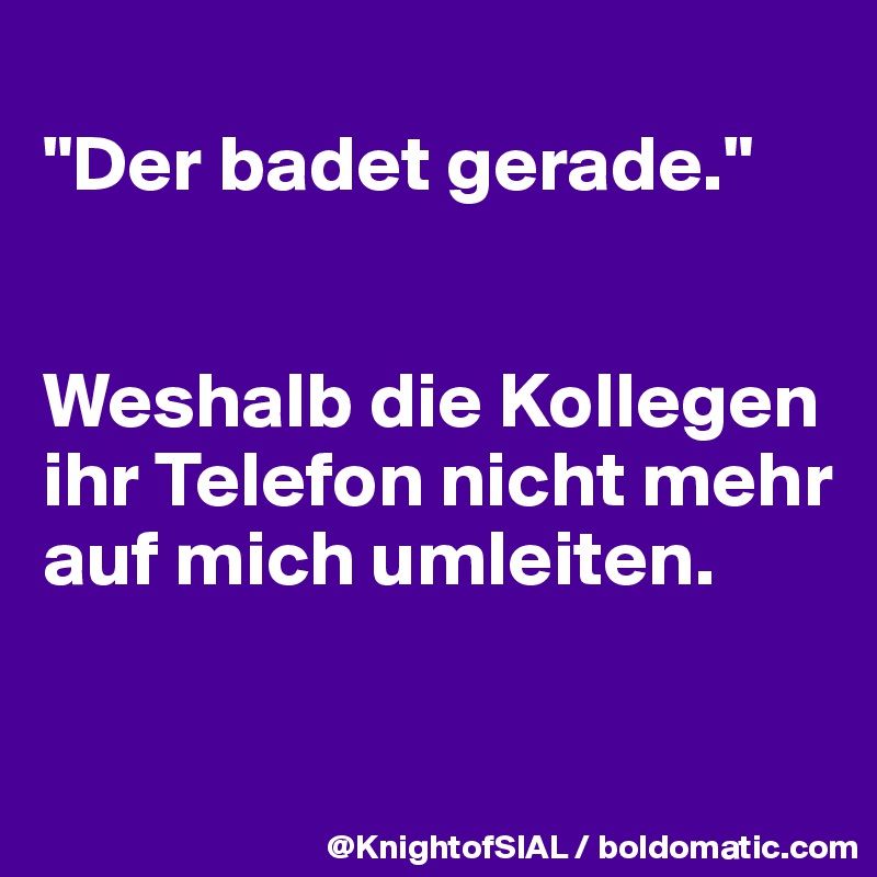 
"Der badet gerade."


Weshalb die Kollegen ihr Telefon nicht mehr auf mich umleiten.

