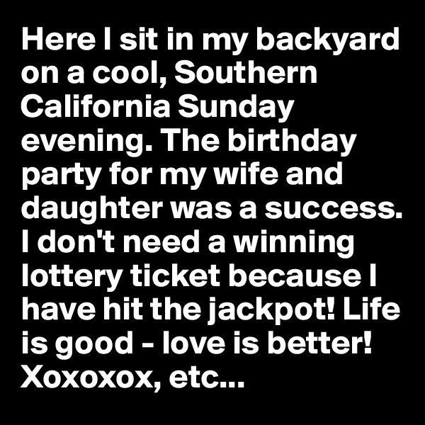Here I sit in my backyard on a cool, Southern California Sunday evening. The birthday party for my wife and daughter was a success. I don't need a winning lottery ticket because I have hit the jackpot! Life is good - love is better! Xoxoxox, etc...