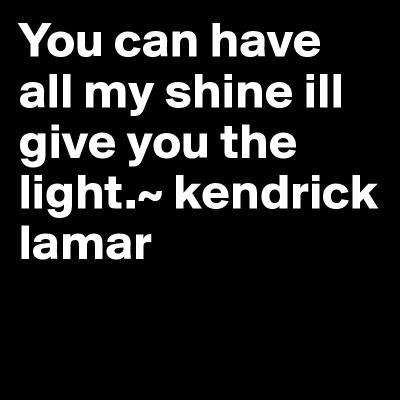 You can have all my shine ill give you the light.~ kendrick lamar

