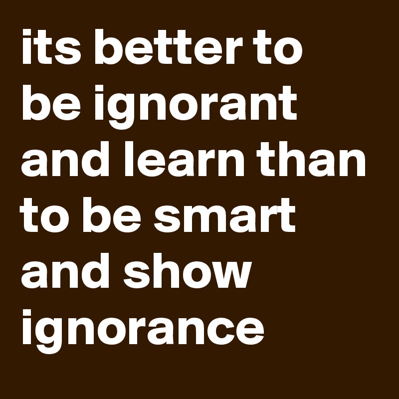 its better to be ignorant and learn than to be smart and show ignorance