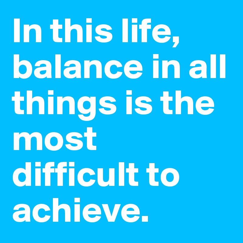 In this life, balance in all things is the most difficult to achieve.