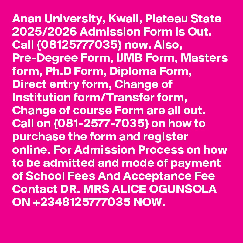 Anan University, Kwall, Plateau State 2025/2026 Admission Form is Out. Call {08125777035} now. Also, Pre-Degree Form, IJMB Form, Masters form, Ph.D Form, Diploma Form, Direct entry form, Change of Institution form/Transfer form, Change of course Form are all out. Call on {081-2577-7035} on how to purchase the form and register online. For Admission Process on how to be admitted and mode of payment of School Fees And Acceptance Fee Contact DR. MRS ALICE OGUNSOLA ON +2348125777035 NOW.
