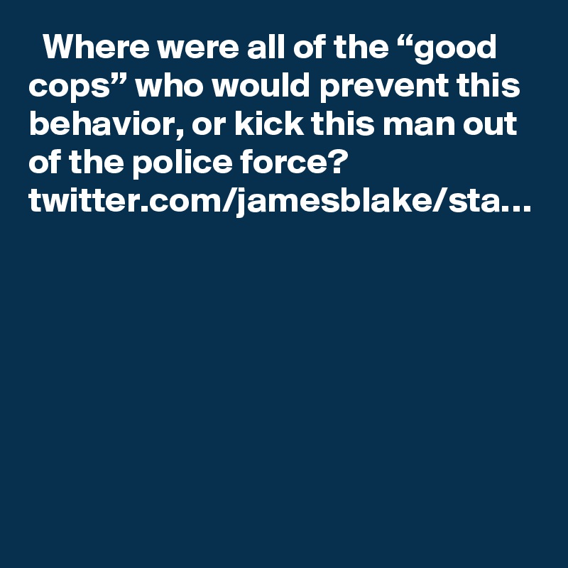   Where were all of the “good cops” who would prevent this behavior, or kick this man out of the police force? twitter.com/jamesblake/sta…
